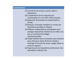 Características
 Control de acceso por usuario, datos y
dispositivos
 Cumplimiento de los requisitos de
conectividad a la red, VPN y WiFi incluidos
 Aplicación de procesos de autenticación y
cifrado
 Bloqueo o borrado completo en remoto de
dispositivos perdidos o robados
 Software independiente antimalware para
proteger dispositivos Android (y las redes a las
que se conectan) de códigos
malintencionados
 Añadir McAfee Secure Container para Android
para almacenar datos de forma cifrada y
restringir la función de cortar y pegar datos en
zonas no seguras.
 Soporte para los dispositivos particulares más
extendidos, Android, iOS .
 