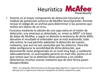 Heurística
• Artemis es el mayor componente de detección heurística de
módulo de protección antivirus de McAfee SecurityCenter. Permite
revisar el código de un archivo para determinar si las acciones que
realiza son típicas de un virus.
Funciona mediante la adición de una capa extra en el motor de
detección, una amenaza es detectada, se envía su MD5* a la base
de datos de McAfee, y según se detecte la existencia de dicho MD5,
devuelve el resultado al ordenador que se está analizando, todo
ello online, lo cual permite adelantar la detección de nuevos
malwares, que aun no son conocidos por los antivirus. Para ello
debe configurarse la sensibilidad de dicha detección, que
básicamente viene programada en un nivel muy bajo, y cambiarlo
adecuadamente, es aconsejable ponerlo en nivel alto, punto en el
que vemos que no se detectan falsos positivos y en cambio
detectamos muchos nuevos malwares que de otra forma pasan
desapercibidos.
*MD5 : En criptografía, MD5 (abreviatura de Message-Digest Algorithm 5, Algoritmo de Resumen del
Mensaje 5) es un algoritmo de reducción criptográfico de 128 bits ampliamente usado.
 