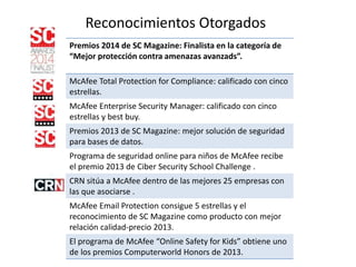Reconocimientos Otorgados
Premios 2014 de SC Magazine: Finalista en la categoría de
“Mejor protección contra amenazas avanzads”.
McAfee Total Protection for Compliance: calificado con cinco
estrellas.
McAfee Enterprise Security Manager: calificado con cinco
estrellas y best buy.
Premios 2013 de SC Magazine: mejor solución de seguridad
para bases de datos.
Programa de seguridad online para niños de McAfee recibe
el premio 2013 de Ciber Security School Challenge .
CRN sitúa a McAfee dentro de las mejores 25 empresas con
las que asociarse .
McAfee Email Protection consigue 5 estrellas y el
reconocimiento de SC Magazine como producto con mejor
relación calidad-precio 2013.
El programa de McAfee “Online Safety for Kids” obtiene uno
de los premios Computerworld Honors de 2013.
 