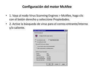 Configuración del motor McAfee
• 1. Vaya al nodo Virus Scanning Engines > McAfee, haga clic
con el botón derecho y seleccione Propiedades.
• 2. Active la búsqueda de virus para el correo entrante/interno
y/o saliente.
 