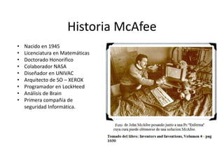 Historia McAfee
• Nacido en 1945
• Licenciatura en Matemáticas
• Doctorado Honorifico
• Colaborador NASA
• Diseñador en UNIVAC
• Arquitecto de SO – XEROX
• Programador en LockHeed
• Análisis de Brain
• Primera compañía de
seguridad Informática.
 