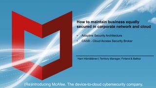 (Re)introducing McAfee. The device-to-cloud cybersecurity company.
How to maintain business equally
secured in corporate network and cloud
• Adaptive Security Architecture
• CASB - Cloud Access Security Broker
Harri Hämäläinen | Territory Manager, Finland & Baltics
 