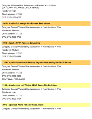 Category: Windows Host Assessment -> Patches and Hotfixes
(CATEGORY REQUIRES CREDENTIALS)
Risk Level: High
Check Version: 1.1738
CVE: CVE-2006-4777


3915 - Apache SSLVerifyClient Bypass Restrictions
Category: General Vulnerability Assessment -> NonIntrusive -> Web
Risk Level: Medium
Check Version: 1.1732
CVE: CVE-2005-2700


3916 - Apache HTTP Request Smuggling
Category: General Vulnerability Assessment -> NonIntrusive -> Web
Risk Level: Medium
Check Version: 1.1732
CVE: CVE-2005-2088


1249 - Apache Scoreboard Memory Segment Overwriting Denial-of-Service
Category: General Vulnerability Assessment -> NonIntrusive -> Web
Risk Level: Medium
Check Version: 1.1732
CVE: CVE-2002-0839
ARMY IAVA: 2002-A-0008


2168 - Apache mod_ssl Wildcard DNS Cross-Site Scripting

Category: General Vulnerability Assessment -> NonIntrusive -> Web
Risk Level: Low
Check Version: 1.1732
CVE: CVE-2002-1157


2976 - OpenSSL Klima-Pokorny-Rosa Attack
Category: General Vulnerability Assessment -> NonIntrusive -> Web
 