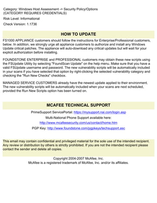 Category: Windows Host Assessment -> Security Policy/Options
(CATEGORY REQUIRES CREDENTIALS)
Risk Level: Informational
Check Version: 1.1736


                                         HOW TO UPDATE
FS1000 APPLIANCE customers should follow the instructions for Enterprise/Professional customers,
below. In addition, we strongly urge all appliance customers to authorize and install any Windows
Update critical patches. The appliance will auto-download any critical updates but will wait for your
explicit authorization before installing.

FOUNDSTONE ENTERPRISE and PROFESSIONAL customers may obtain these new scripts using
the FSUpdate Utility by selecting "FoundScan Update" on the help menu. Make sure that you have a
valid FSUpdate username and password. The new vulnerability scripts will be automatically included
in your scans if you have selected that option by right-clicking the selected vulnerability category and
checking the "Run New Checks" checkbox.

MANAGED SERVICE CUSTOMERS already have the newest update applied to their environment.
The new vulnerability scripts will be automatically included when your scans are next scheduled,
provided the Run New Scripts option has been turned on.



                                MCAFEE TECHNICAL SUPPORT
                    PrimeSupport ServicePortal: https://mysupport.nai.com/login.asp
                               Multi-National Phone Support available here:
                            http://www.mcafeesecurity.com/us/contact/home.htm
                    PGP Key: http://www.foundstone.com/pgpkeys/techsupport.asc


This email may contain confidential and privileged material for the sole use of the intended recipient.
Any review or distribution by others is strictly prohibited. If you are not the intended recipient please
contact the sender and delete all copies.

                                   Copyright 2004-2007 McAfee, Inc.
                  McAfee is a registered trademark of McAfee, Inc. and/or its affiliates.
 