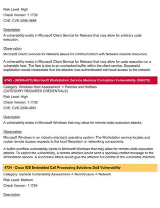 Risk Level: High
Check Version: 1.1738
CVE: CVE-2006-4688

Description
A vulnerability exists in Microsoft Client Service for Netware that may allow for arbitrary code
execution.

Observation
Microsoft Client Services for Netware allows for communication with Netware network resources.

A vulnerability exists in Microsoft Client Service for Netware that may allow for code execution on a
vulnerable host. The flaw is due to an unchecked buffer within the client service. Successful
exploitation would necessitate that the attacker was authenticated with local access to the network.


4745 - (MS06-070) Microsoft Workstation Service Memory Corruption Vulnerability (924270)
Category: Windows Host Assessment -> Patches and Hotfixes
(CATEGORY REQUIRES CREDENTIALS)
Risk Level: High
Check Version: 1.1738
CVE: CVE-2006-4691

Description
A vulnerability exists in Microsoft Windows that may allow for remote-code-execution attacks.

Observation
Microsoft Windows in an industry-standard operating system. The Workstation service locates and
routes remote access requests to the local filesystem or networking components.

A buffer-overflow vulnerability exists in Microsoft Windows that may allow for remote-code-execution
attacks. To exploit the vulnerability, a remote attacker would send a specially-crafted message to the
Workstation service. A successful attack would give the attacker full control of the vulnerable machine.


4734 - Cisco IOS Embedded Call Processing Solutions DoS Vulnerability
Category: General Vulnerability Assessment -> NonIntrusive -> Network
Risk Level: Medium
Check Version: 1.1724

Description
 