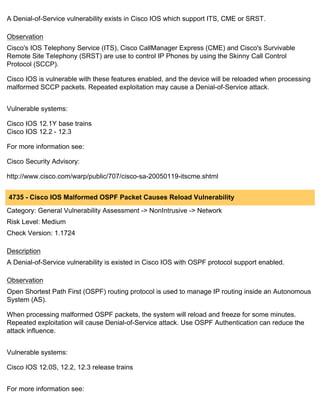 A Denial-of-Service vulnerability exists in Cisco IOS which support ITS, CME or SRST.

Observation
Cisco's IOS Telephony Service (ITS), Cisco CallManager Express (CME) and Cisco's Survivable
Remote Site Telephony (SRST) are use to control IP Phones by using the Skinny Call Control
Protocol (SCCP).

Cisco IOS is vulnerable with these features enabled, and the device will be reloaded when processing
malformed SCCP packets. Repeated exploitation may cause a Denial-of-Service attack.


Vulnerable systems:

Cisco IOS 12.1Y base trains
Cisco IOS 12.2 - 12.3

For more information see:

Cisco Security Advisory:

http://www.cisco.com/warp/public/707/cisco-sa-20050119-itscme.shtml


4735 - Cisco IOS Malformed OSPF Packet Causes Reload Vulnerability
Category: General Vulnerability Assessment -> NonIntrusive -> Network
Risk Level: Medium
Check Version: 1.1724

Description
A Denial-of-Service vulnerability is existed in Cisco IOS with OSPF protocol support enabled.

Observation
Open Shortest Path First (OSPF) routing protocol is used to manage IP routing inside an Autonomous
System (AS).

When processing malformed OSPF packets, the system will reload and freeze for some minutes.
Repeated exploitation will cause Denial-of-Service attack. Use OSPF Authentication can reduce the
attack influence.


Vulnerable systems:

Cisco IOS 12.0S, 12.2, 12.3 release trains


For more information see:
 