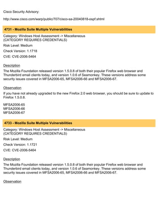 Cisco Security Advisory:

http://www.cisco.com/warp/public/707/cisco-sa-20040818-ospf.shtml


4731 - Mozilla Suite Multiple Vulnerabilities
Category: Windows Host Assessment -> Miscellaneous
(CATEGORY REQUIRES CREDENTIALS)
Risk Level: Medium
Check Version: 1.1718
CVE: CVE-2006-5464

Description
The Mozilla Foundation released version 1.5.0.8 of both their popular Firefox web browser and
Thunderbird email clients today, and version 1.0.6 of Seamonkey. These versions address some
security issues covered in MFSA2006-65, MFSA2006-66 and MFSA2006-67.

Observation
If you have not already upgraded to the new Firefox 2.0 web browser, you should be sure to update to
Firefox 1.5.0.8.

MFSA2006-65
MFSA2006-66
MFSA2006-67


4733 - Mozilla Suite Multiple Vulnerabilities
Category: Windows Host Assessment -> Miscellaneous
(CATEGORY REQUIRES CREDENTIALS)
Risk Level: Medium
Check Version: 1.1721
CVE: CVE-2006-5464

Description
The Mozilla Foundation released version 1.5.0.8 of both their popular Firefox web browser and
Thunderbird email clients today, and version 1.0.6 of Seamonkey. These versions address some
security issues covered in MFSA2006-65, MFSA2006-66 and MFSA2006-67.

Observation
 