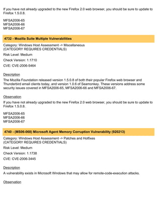 If you have not already upgraded to the new Firefox 2.0 web browser, you should be sure to update to
Firefox 1.5.0.8.

MFSA2006-65
MFSA2006-66
MFSA2006-67


4732 - Mozilla Suite Multiple Vulnerabilities
Category: Windows Host Assessment -> Miscellaneous
(CATEGORY REQUIRES CREDENTIALS)
Risk Level: Medium
Check Version: 1.1710
CVE: CVE-2006-5464

Description
The Mozilla Foundation released version 1.5.0.8 of both their popular Firefox web browser and
Thunderbird email clients today, and version 1.0.6 of Seamonkey. These versions address some
security issues covered in MFSA2006-65, MFSA2006-66 and MFSA2006-67.

Observation
If you have not already upgraded to the new Firefox 2.0 web browser, you should be sure to update to
Firefox 1.5.0.8.

MFSA2006-65
MFSA2006-66
MFSA2006-67


4740 - (MS06-068) Microsoft Agent Memory Corruption Vulnerability (920213)
Category: Windows Host Assessment -> Patches and Hotfixes
(CATEGORY REQUIRES CREDENTIALS)
Risk Level: Medium
Check Version: 1.1738
CVE: CVE-2006-3445

Description
A vulnerability exists in Microsoft Windows that may allow for remote-code-execution attacks.

Observation
 