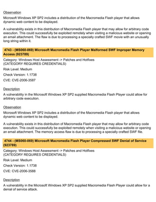 Observation
Microsoft Windows XP SP2 includes a distribution of the Macromedia Flash player that allows
dynamic web content to be displayed.

A vulnerability exists in this distribution of Macromedia Flash player that may allow for arbitrary code
execution. This could successfully be exploited remotely when visiting a malicious website or opening
an email attachment. The flaw is due to processing a specially crafted SWF movie with an unusually
long string within it.

4743 - (MS060-069) Microsoft Macromedia Flash Player Malformed SWF Improper Memory
Access (923789)
Category: Windows Host Assessment -> Patches and Hotfixes
(CATEGORY REQUIRES CREDENTIALS)
Risk Level: Medium
Check Version: 1.1738
CVE: CVE-2006-3587

Description
A vulnerability in the Microsoft Windows XP SP2 supplied Macromedia Flash Player could allow for
arbitrary code execution.

Observation
Microsoft Windows XP SP2 includes a distribution of the Macromedia Flash player that allows
dynamic web content to be displayed.

A vulnerability exists in this distribution of Macromedia Flash player that may allow for arbitrary code
execution. This could successfully be exploited remotely when visiting a malicious website or opening
an email attachment. The memory access flaw is due to processing a specially crafted SWF file.

 4744 - (MS060-069) Microsoft Macromedia Flash Player Compressed SWF Denial of Service
(923789)
Category: Windows Host Assessment -> Patches and Hotfixes
(CATEGORY REQUIRES CREDENTIALS)
Risk Level: Medium
Check Version: 1.1738
CVE: CVE-2006-3588

Description
A vulnerability in the Microsoft Windows XP SP2 supplied Macromedia Flash Player could allow for a
denial of service attack.
 