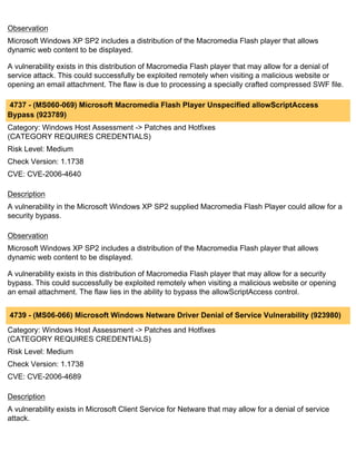 Observation
Microsoft Windows XP SP2 includes a distribution of the Macromedia Flash player that allows
dynamic web content to be displayed.

A vulnerability exists in this distribution of Macromedia Flash player that may allow for a denial of
service attack. This could successfully be exploited remotely when visiting a malicious website or
opening an email attachment. The flaw is due to processing a specially crafted compressed SWF file.

4737 - (MS060-069) Microsoft Macromedia Flash Player Unspecified allowScriptAccess
Bypass (923789)
Category: Windows Host Assessment -> Patches and Hotfixes
(CATEGORY REQUIRES CREDENTIALS)
Risk Level: Medium
Check Version: 1.1738
CVE: CVE-2006-4640

Description
A vulnerability in the Microsoft Windows XP SP2 supplied Macromedia Flash Player could allow for a
security bypass.

Observation
Microsoft Windows XP SP2 includes a distribution of the Macromedia Flash player that allows
dynamic web content to be displayed.

A vulnerability exists in this distribution of Macromedia Flash player that may allow for a security
bypass. This could successfully be exploited remotely when visiting a malicious website or opening
an email attachment. The flaw lies in the ability to bypass the allowScriptAccess control.


4739 - (MS06-066) Microsoft Windows Netware Driver Denial of Service Vulnerability (923980)
Category: Windows Host Assessment -> Patches and Hotfixes
(CATEGORY REQUIRES CREDENTIALS)
Risk Level: Medium
Check Version: 1.1738
CVE: CVE-2006-4689

Description
A vulnerability exists in Microsoft Client Service for Netware that may allow for a denial of service
attack.
 