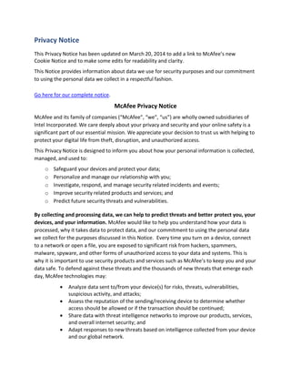 Privacy Notice
This Privacy Notice has been updated on March 20, 2014 to add a link to McAfee’s new
Cookie Notice and to make some edits for readability and clarity.
This Notice provides information about data we use for security purposes and our commitment
to using the personal data we collect in a respectful fashion.
Go here for our complete notice.
McAfee Privacy Notice
McAfee and its family of companies (“McAfee”, “we”, “us”) are wholly owned subsidiaries of
Intel Incorporated. We care deeply about your privacy and security and your online safety is a
significant part of our essential mission. We appreciate your decision to trust us with helping to
protect your digital life from theft, disruption, and unauthorized access.
This Privacy Notice is designed to inform you about how your personal information is collected,
managed, and used to:
o Safeguard your devices and protect your data;
o Personalize and manage our relationship with you;
o Investigate, respond, and manage security related incidents and events;
o Improve security related products and services; and
o Predict future security threats and vulnerabilities.
By collecting and processing data, we can help to predict threats and better protect you, your
devices, and your information. McAfee would like to help you understand how your data is
processed, why it takes data to protect data, and our commitment to using the personal data
we collect for the purposes discussed in this Notice. Every time you turn on a device, connect
to a network or open a file, you are exposed to significant risk from hackers, spammers,
malware, spyware, and other forms of unauthorized access to your data and systems. This is
why it is important to use security products and services such as McAfee’s to keep you and your
data safe. To defend against these threats and the thousands of new threats that emerge each
day, McAfee technologies may:
 Analyze data sent to/from your device(s) for risks, threats, vulnerabilities,
suspicious activity, and attacks;
 Assess the reputation of the sending/receiving device to determine whether
access should be allowed or if the transaction should be continued;
 Share data with threat intelligence networks to improve our products, services,
and overall internet security; and
 Adapt responses to new threats based on intelligence collected from your device
and our global network.
 