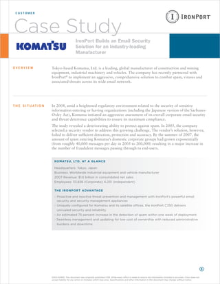 customer




Case Study                                      IronPort Builds an Email Security
                                                Solution for an Industry-leading
                                                Manufacturer

overview                 Tokyo-based Komatsu, Ltd. is a leading, global manufacturer of construction and mining
                         equipment, industrial machinery and vehicles. The company has recently partnered with
                         IronPort® to implement an aggressive, comprehensive solution to combat spam, viruses and
                         associated threats across its wide email network.




t h e s i t u at i o n   In 2004, amid a heightened regulatory environment related to the security of sensitive
                         information entering or leaving organizations (including the Japanese version of the Sarbanes-
                         Oxley Act), Komatsu initiated an aggressive assessment of its overall corporate email security
                         and threat deterrence capabilities to ensure its maximum compliance.
                         The study revealed a deteriorating ability to protect against spam. In 2005, the company
                         selected a security vendor to address this growing challenge. The vendor’s solution, however,
                         failed to deliver sufficient detection, protection and accuracy. By the summer of 2007, the
                         amount of spam entering Komatsu’s domestic corporate groups had grown exponentially
                         (from roughly 40,000 messages per day in 2005 to 200,000) resulting in a major increase in
                         the number of fraudulent messages passing through to end-users.


                           Ko m ats u, Lt d. at a GLa n c e

                           Headquarters: Tokyo, Japan
                           Business: Worldwide industrial equipment and vehicle manufacturer
                           2007 Revenue: $1.6 billion in consolidated net sales
                           Employees: 33,836 (Corporate); 6,231 (Independent)

                           t h e I r o n P o r t a dva n taG e

                           - Proactive and reactive threat prevention and management with IronPort’s powerful email
                             security and security management appliances
                           - Uniquely configured for Komatsu and its satellite offices, the IronPort C350 delivers
                              unrivaled security and reliability
                           - An estimated 75 percent increase in the detection of spam within one week of deployment
                           - Seamless management and updating for low cost of ownership with reduced administrative
                              burdens and downtime




                         DISCLAIMER: This document was originally published 1/08. While every effort is made to ensure the information included is accurate, Cisco does not
                         accept liability for any errors or mistakes which may arise. Specifications and other information in this document may change without notice.
 