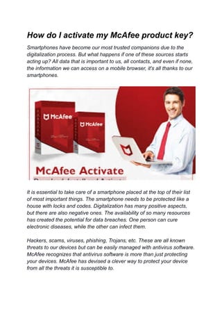 How do I activate my McAfee product key?
Smartphones have become our most trusted companions due to the
digitalization process. But what happens if one of these sources starts
acting up? All data that is important to us, all contacts, and even if none,
the information we can access on a mobile browser, it's all thanks to our
smartphones.
It is essential to take care of a smartphone placed at the top of their list
of most important things. The smartphone needs to be protected like a
house with locks and codes. Digitalization has many positive aspects,
but there are also negative ones. The availability of so many resources
has created the potential for data breaches. One person can cure
electronic diseases, while the other can infect them.
Hackers, scams, viruses, phishing, Trojans, etc. These are all known
threats to our devices but can be easily managed with antivirus software.
McAfee recognizes that antivirus software is more than just protecting
your devices. McAfee has devised a clever way to protect your device
from all the threats it is susceptible to.
 
