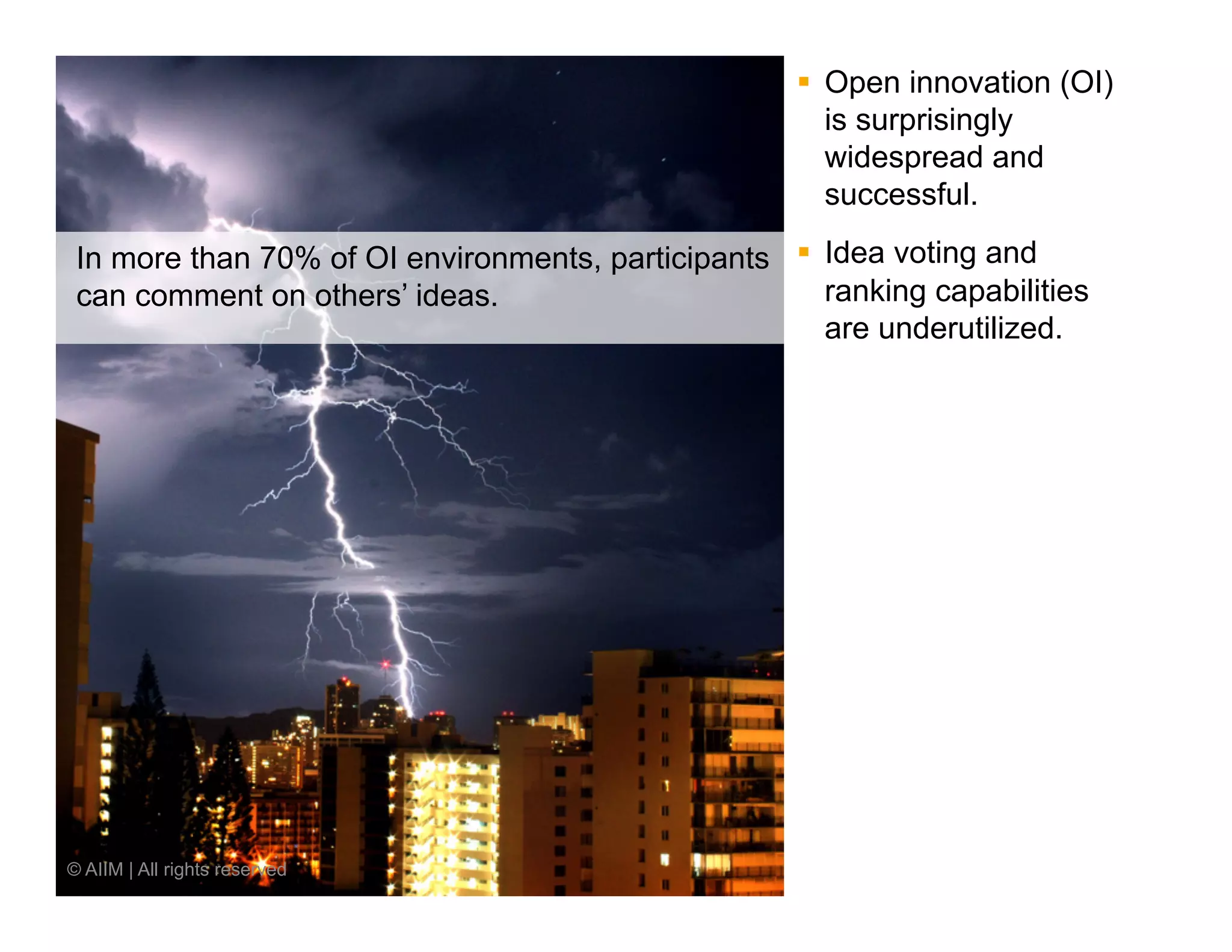 §  Open innovation (OI)
                                                         is surprisingly
                                                         widespread and
                                                         successful.

 In more than 70% of OI environments, participants §  Idea voting and
 can comment on others’ ideas.                         ranking capabilities
                                                       are underutilized.




© AIIM | All rights reserved
 