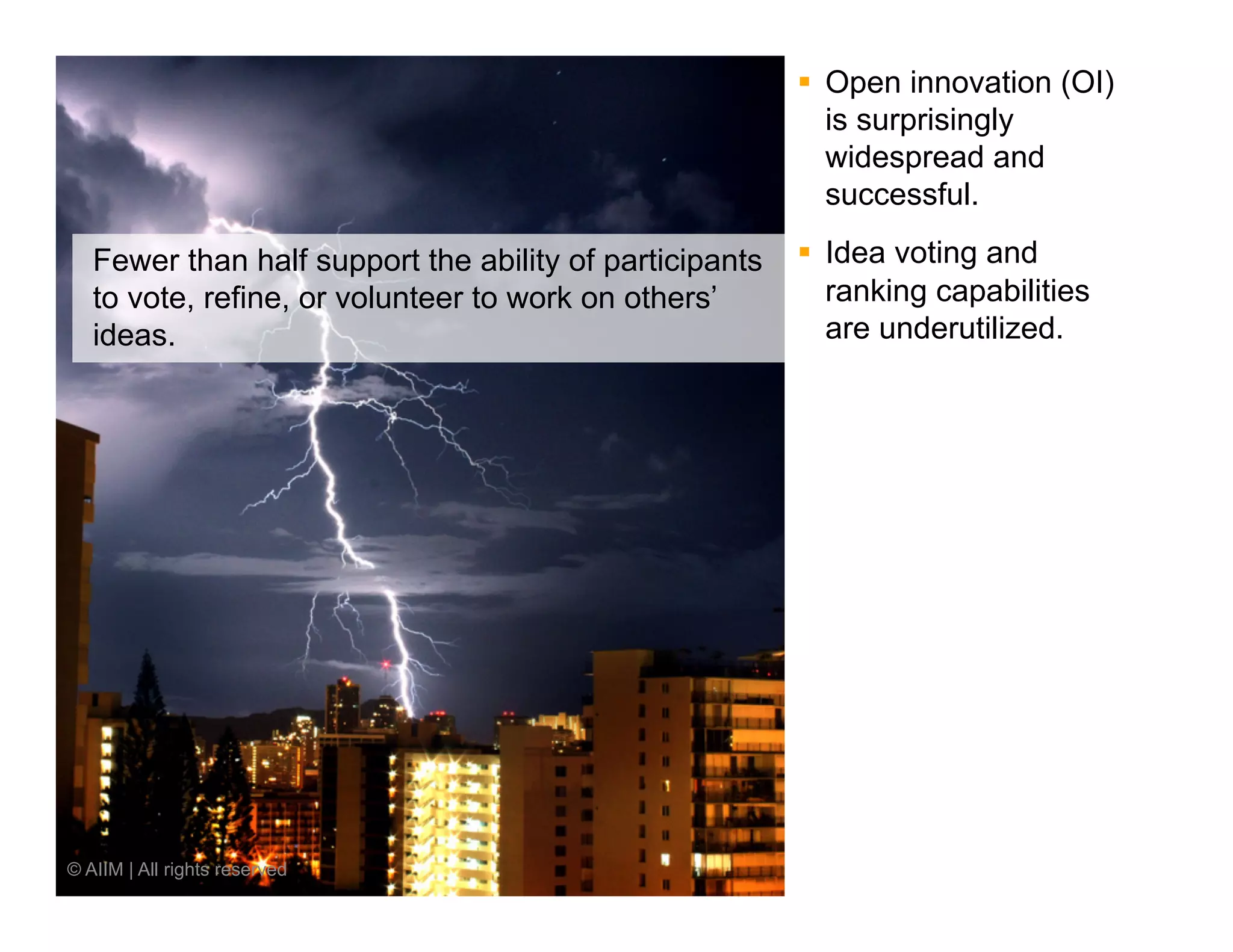 §  Open innovation (OI)
                                                             is surprisingly
                                                             widespread and
                                                             successful.

   Fewer than half support the ability of participants   §  Idea voting and
   to vote, refine, or volunteer to work on others’          ranking capabilities
   ideas.                                                    are underutilized.




© AIIM | All rights reserved
 