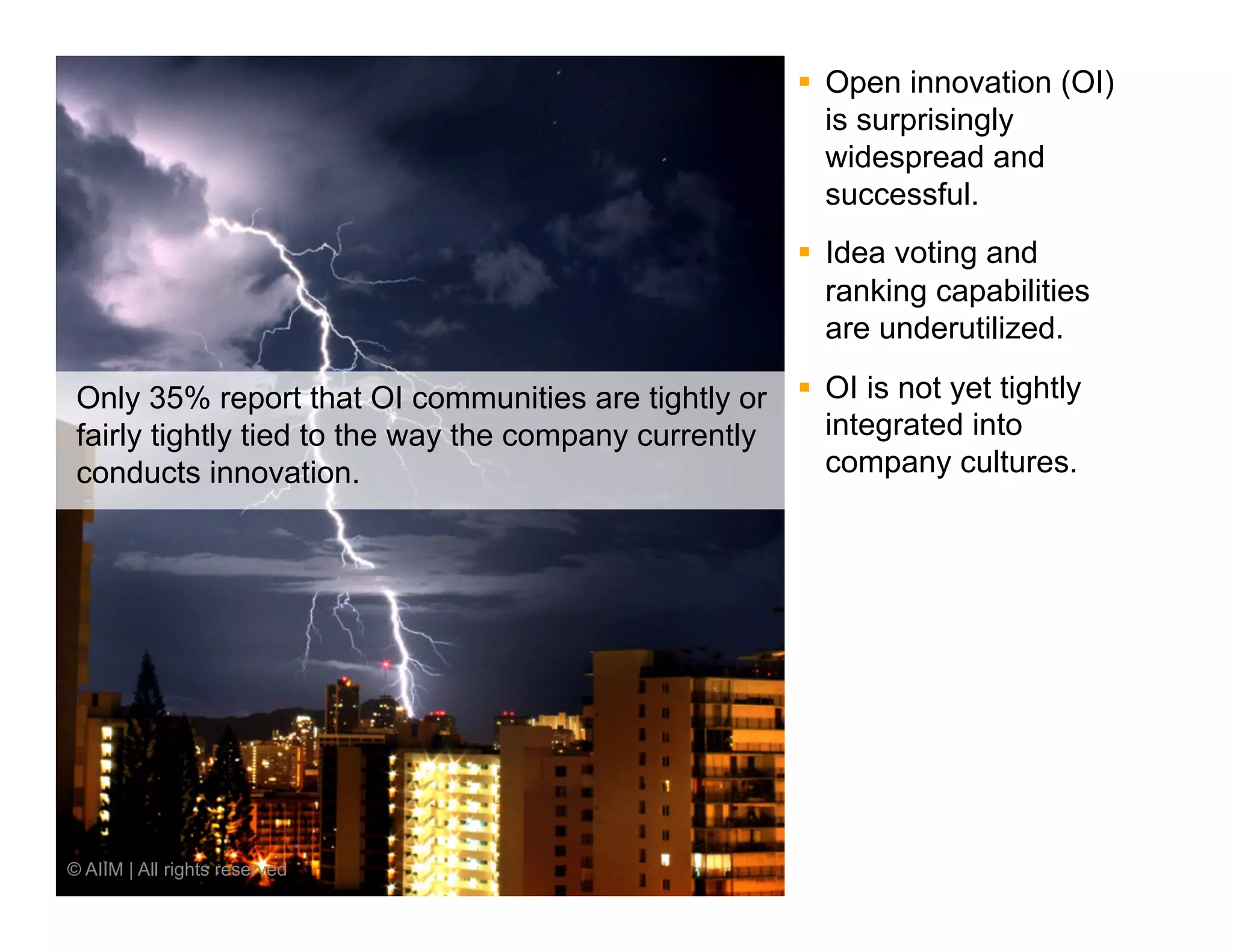 §  Open innovation (OI)
                                                           is surprisingly
                                                           widespread and
                                                           successful.
                                                       §  Idea voting and
                                                           ranking capabilities
                                                           are underutilized.

 Only 35% report that OI communities are tightly or §  OI is not yet tightly
 fairly tightly tied to the way the company currently   integrated into
 conducts innovation.                                   company cultures.




© AIIM | All rights reserved
 