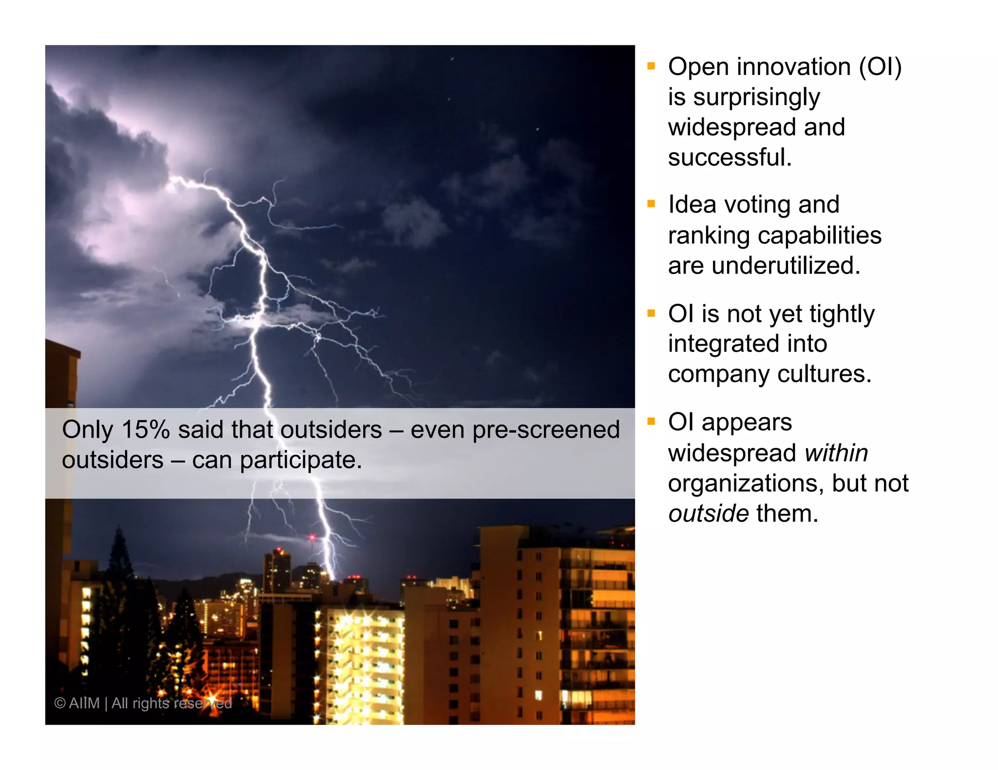 §  Open innovation (OI)
                                                        is surprisingly
                                                        widespread and
                                                        successful.
                                                    §  Idea voting and
                                                        ranking capabilities
                                                        are underutilized.
                                                    §  OI is not yet tightly
                                                        integrated into
                                                        company cultures.

 Only 15% said that outsiders – even pre-screened §  OI appears
 outsiders – can participate.                         widespread within
                                                      organizations, but not
                                                      outside them.




© AIIM | All rights reserved
 