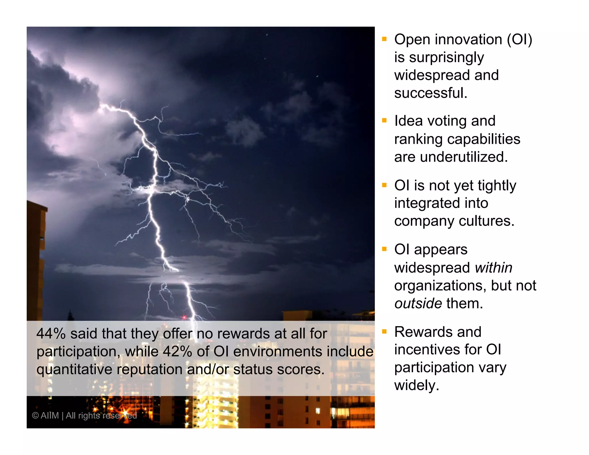 §  Open innovation (OI)
                                                          is surprisingly
                                                          widespread and
                                                          successful.
                                                      §  Idea voting and
                                                          ranking capabilities
                                                          are underutilized.
                                                      §  OI is not yet tightly
                                                          integrated into
                                                          company cultures.
                                                      §  OI appears
                                                          widespread within
                                                          organizations, but not
                                                          outside them.

 44% said that they offer no rewards at all for     §  Rewards and
 participation, while 42% of OI environments include incentives for OI
 quantitative reputation and/or status scores.          participation vary
                                                        widely.
© AIIM | All rights reserved
 