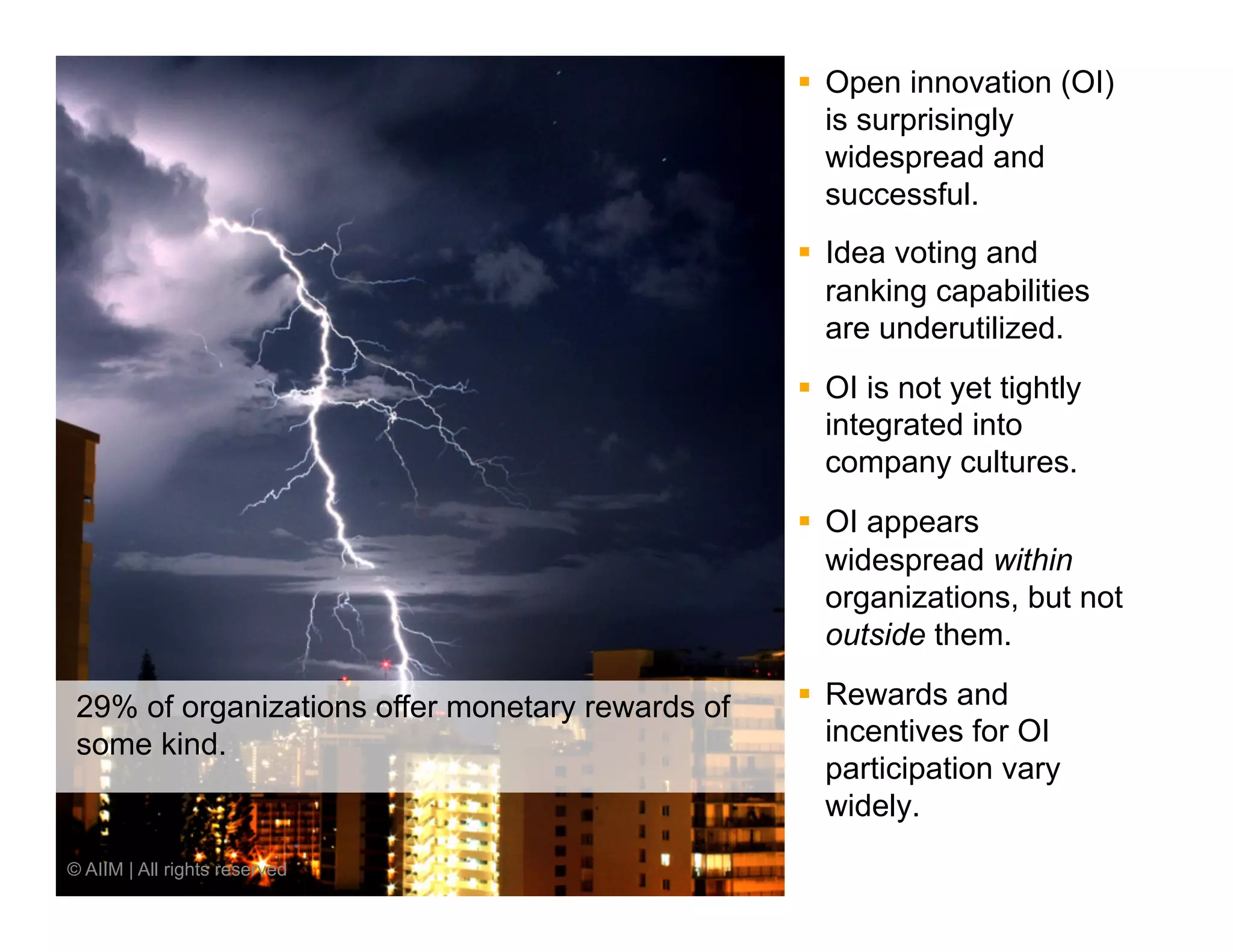 §  Open innovation (OI)
                                                      is surprisingly
                                                      widespread and
                                                      successful.
                                                  §  Idea voting and
                                                      ranking capabilities
                                                      are underutilized.
                                                  §  OI is not yet tightly
                                                      integrated into
                                                      company cultures.
                                                  §  OI appears
                                                      widespread within
                                                      organizations, but not
                                                      outside them.

 29% of organizations offer monetary rewards of   §  Rewards and
 some kind.                                           incentives for OI
                                                      participation vary
                                                      widely.
© AIIM | All rights reserved
 