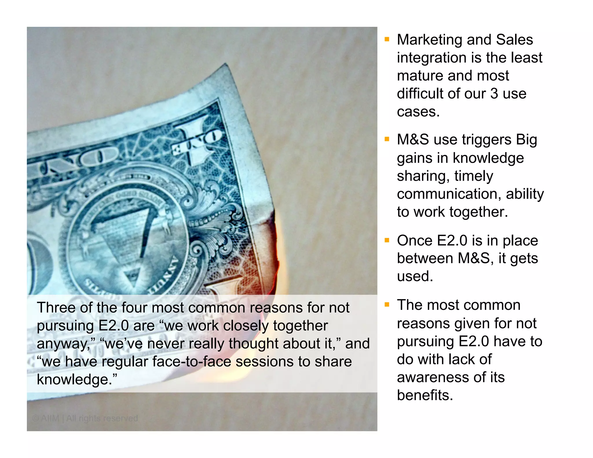 §  Marketing and Sales
                                                         integration is the least
                                                         mature and most
                                                         difficult of our 3 use
                                                         cases.
                                                     §  M&S use triggers Big
                                                         gains in knowledge
                                                         sharing, timely
                                                         communication, ability
                                                         to work together.
                                                     §  Once E2.0 is in place
                                                         between M&S, it gets
                                                         used.

 Three of the four most common reasons for not       §  The most common
 pursuing E2.0 are “we work closely together             reasons given for not
 anyway,” “we’ve never really thought about it,” and     pursuing E2.0 have to
 “we have regular face-to-face sessions to share         do with lack of
 knowledge.”                                             awareness of its
                                                         benefits.
© AIIM | All rights reserved
 