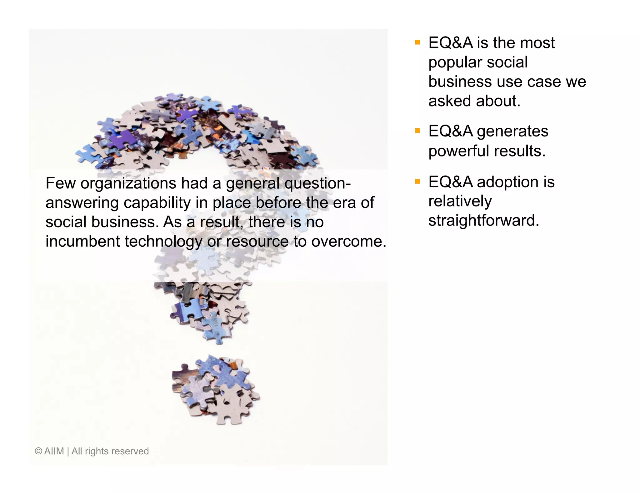 §  EQ&A is the most
                                                        popular social
                                                        business use case we
                                                        asked about.
                                                    §  EQ&A generates
                                                        powerful results.
  Few organizations had a general question-         §  EQ&A adoption is
  answering capability in place before the era of       relatively
  social business. As a result, there is no             straightforward.
  incumbent technology or resource to overcome.




© AIIM | All rights reserved
 