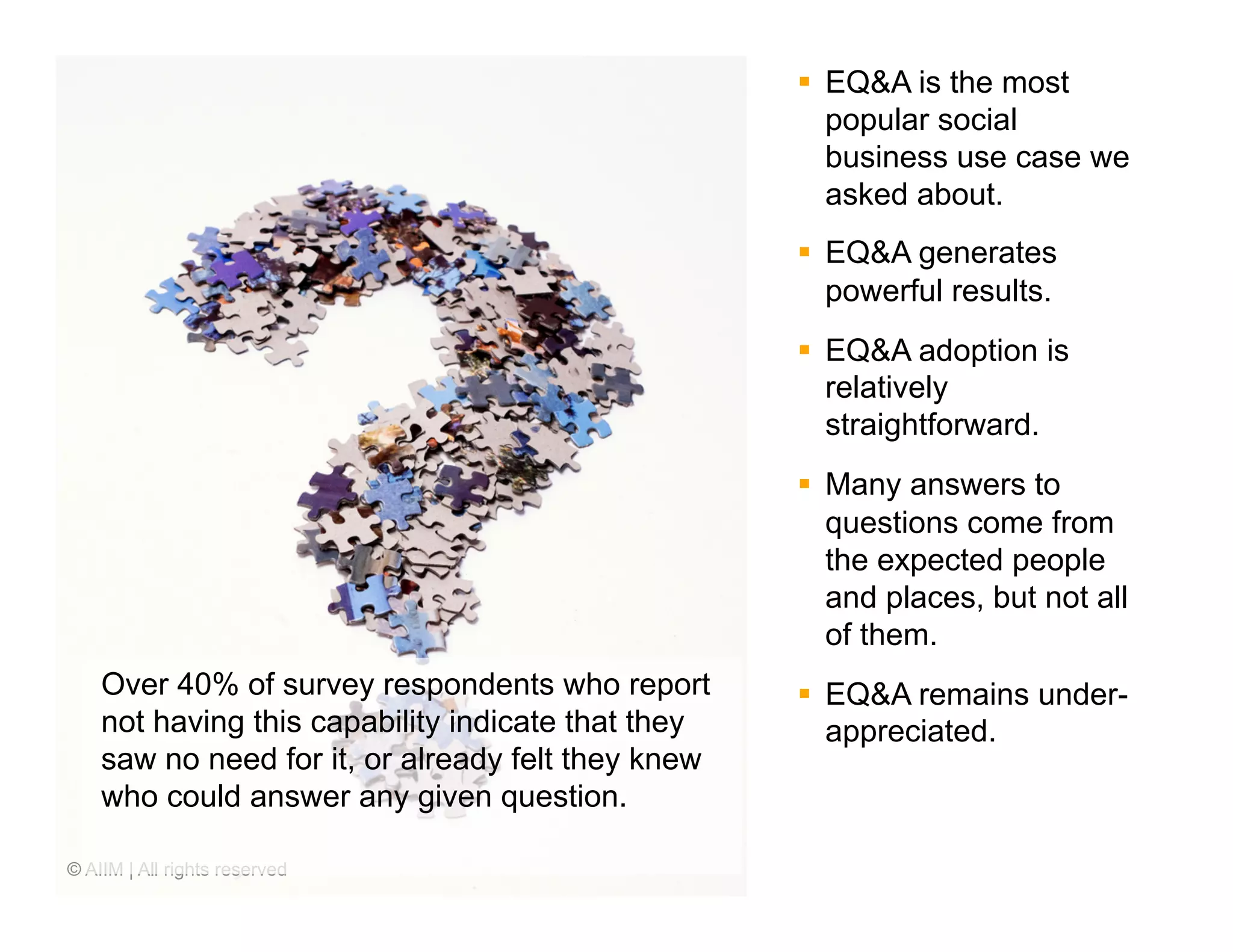 §  EQ&A is the most
                                                        popular social
                                                        business use case we
                                                        asked about.
                                                    §  EQ&A generates
                                                        powerful results.
                                                    §  EQ&A adoption is
                                                        relatively
                                                        straightforward.
                                                    §  Many answers to
                                                        questions come from
                                                        the expected people
                                                        and places, but not all
                                                        of them.
    Over 40% of survey respondents who report       §  EQ&A remains under-
    not having this capability indicate that they       appreciated.
    saw no need for it, or already felt they knew
    who could answer any given question.

© AIIM | All rights reserved
 
