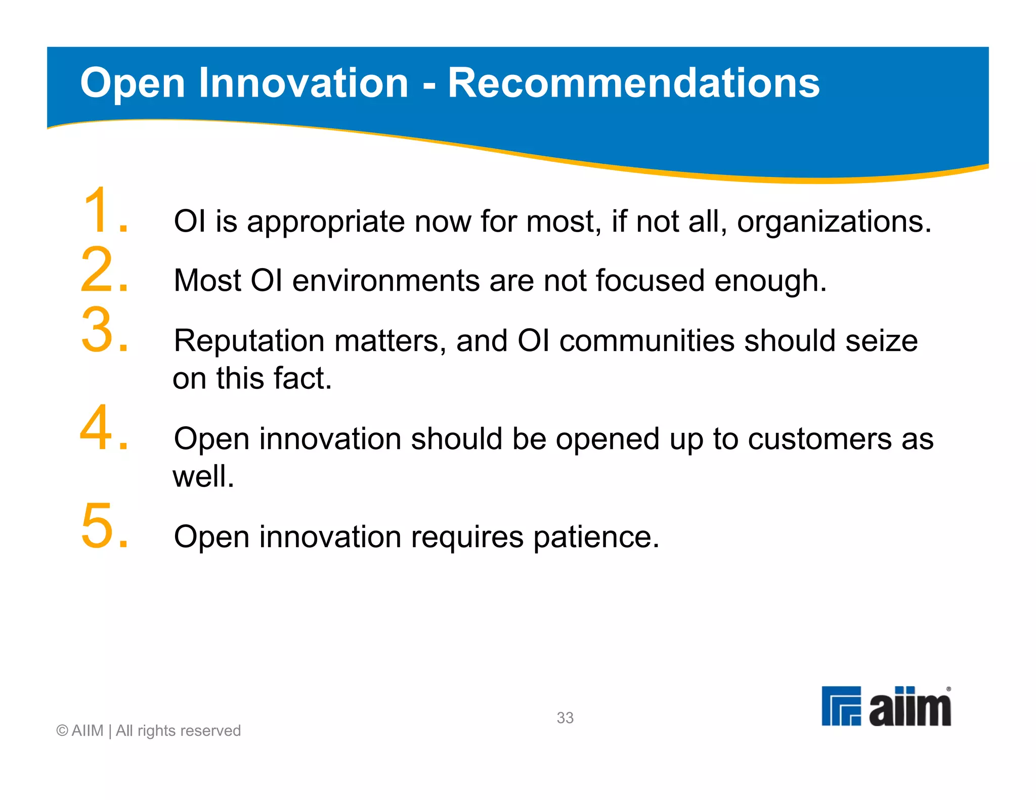 Open Innovation - Recommendations


   1.            OI is appropriate now for most, if not all, organizations.
   2.            Most OI environments are not focused enough.
   3.            Reputation matters, and OI communities should seize
                 on this fact.
   4.            Open innovation should be opened up to customers as
                 well.
   5.            Open innovation requires patience.




                                              33
© AIIM | All rights reserved
 