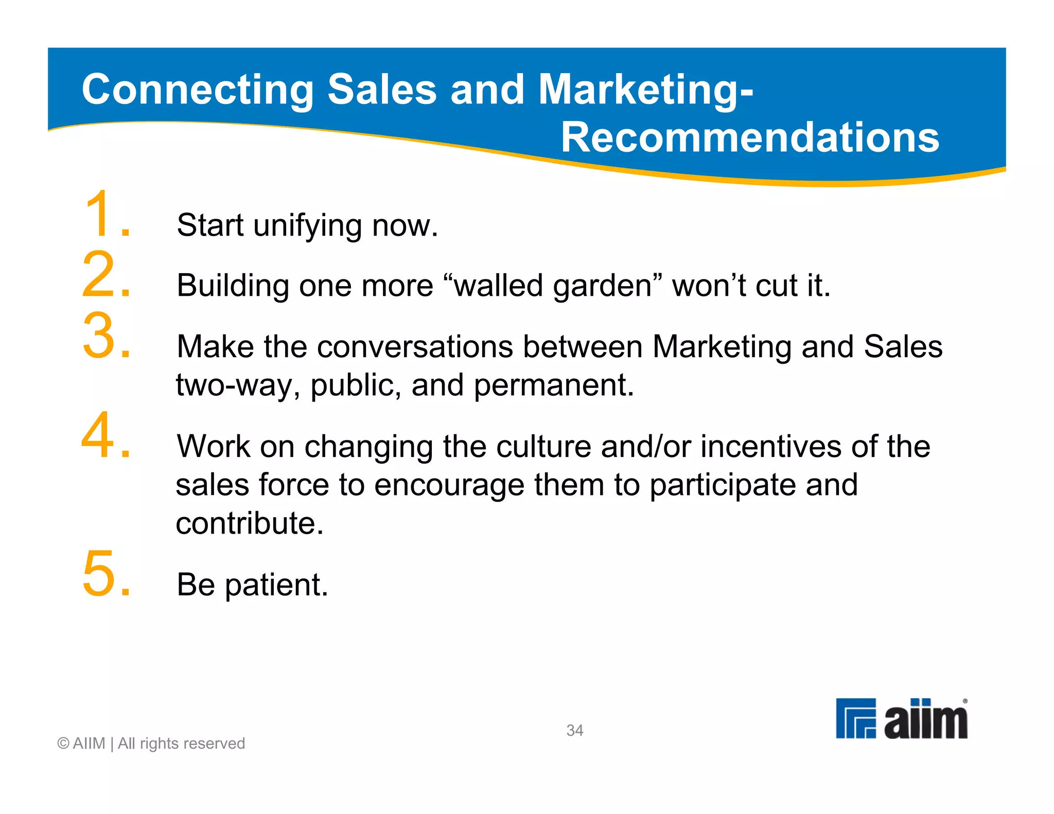 Connecting Sales and Marketing-
                         Recommendations
   1.            Start unifying now.
   2.            Building one more “walled garden” won’t cut it.
   3.            Make the conversations between Marketing and Sales
                 two-way, public, and permanent.
   4.            Work on changing the culture and/or incentives of the
                 sales force to encourage them to participate and
                 contribute.
   5.            Be patient.



                                            34
© AIIM | All rights reserved
 