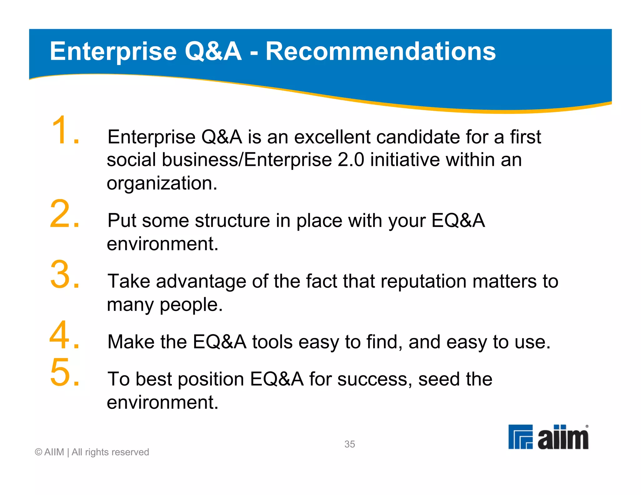 Enterprise Q&A - Recommendations


   1.            Enterprise Q&A is an excellent candidate for a first
                 social business/Enterprise 2.0 initiative within an
                 organization.
   2.            Put some structure in place with your EQ&A
                 environment.
   3.            Take advantage of the fact that reputation matters to
                 many people.
   4.            Make the EQ&A tools easy to find, and easy to use.
   5.            To best position EQ&A for success, seed the
                 environment.
                                             35
© AIIM | All rights reserved
 