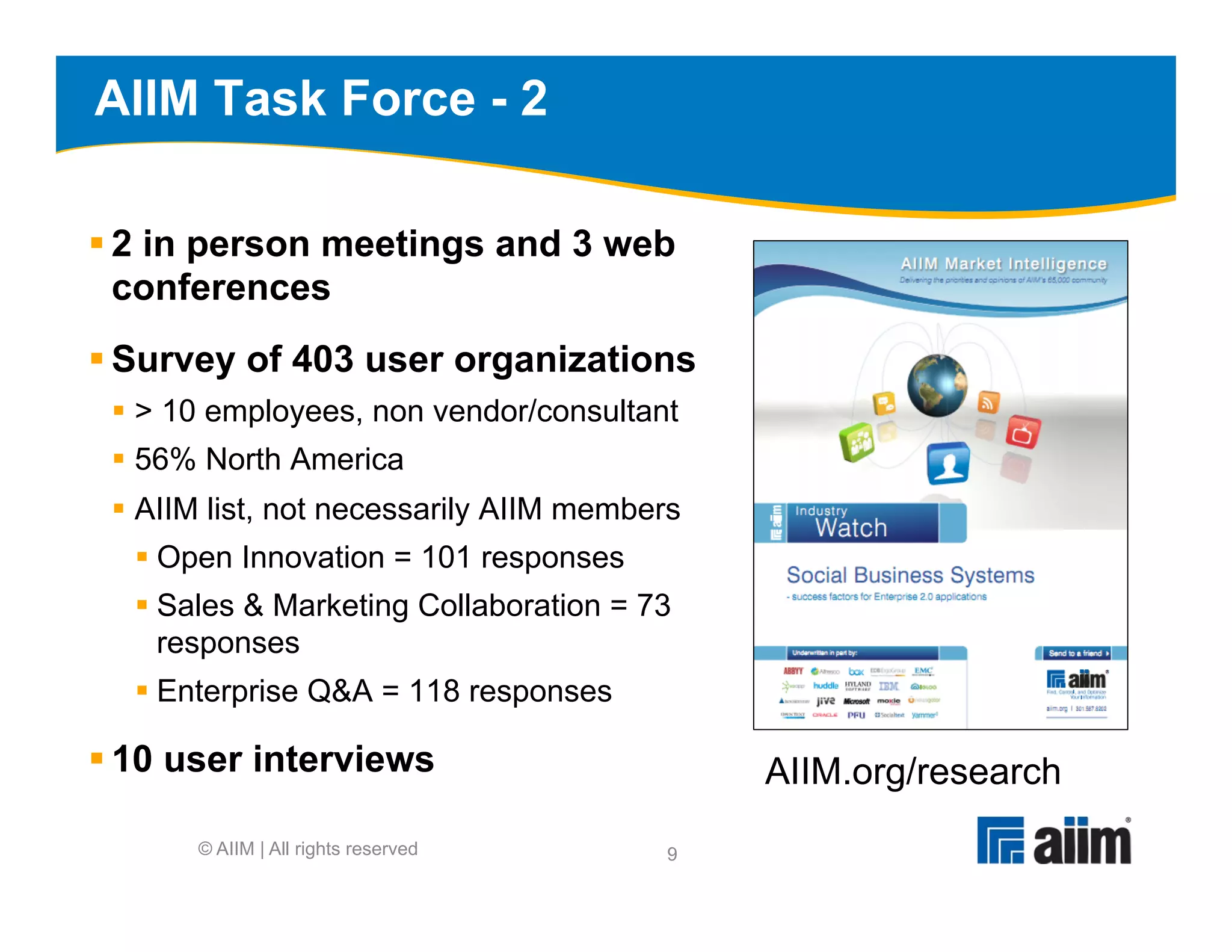 AIIM Task Force - 2

§ 2 in person meetings and 3 web
   conferences
§ Survey of 403 user organizations
 §  > 10 employees, non vendor/consultant
 §  56% North America
 §  AIIM list, not necessarily AIIM members
  §  Open Innovation = 101 responses
  §  Sales & Marketing Collaboration = 73
      responses
  §  Enterprise Q&A = 118 responses

§ 10 user interviews                          AIIM.org/research
       © AIIM | All rights reserved       9
 
