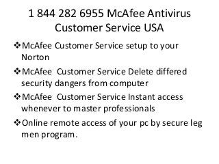 1 844 282 6955 McAfee Antivirus
Customer Service USA
McAfee Customer Service setup to your
Norton
McAfee Customer Service Delete differed
security dangers from computer
McAfee Customer Service Instant access
whenever to master professionals
Online remote access of your pc by secure leg
men program.
 