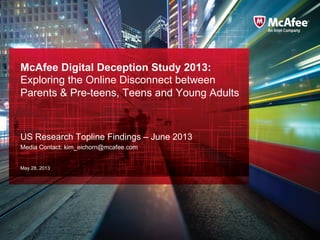 McAfee Digital Deception Study 2013:
Exploring the Online Disconnect between
Parents & Pre-teens, Teens and Young Adults
US Research Topline Findings – June 2013
Media Contact: kim_eichorn@mcafee.com
May 28, 2013
 
