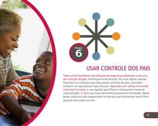etapa

         6
                  usar controle dos paIs
Todos os fornecedores de software de segurança oferecem o recurso
de controle de pais. Certifique-se de ativá-lo. Se você estiver usando
freeware ou software que não possui controle de pais, considere
comprar um que possua esse recurso. Aprenda com calma como esse
controle funciona, e use opções que filtram e bloqueiam material
inapropriado. É claro que essas ferramentas possuem limitações. Nada
pode substituir pais responsáveis e atentos que monitoram seus filhos
quando eles estão on-line.




                                                                   12
 