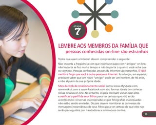etapa

              7
leMbre aos MeMbros da faMílIa que
      pessoas conhecidas on-line são estranhos
Todos que usam a Internet devem compreender o seguinte:
Não importa a freqüência com que você bate-papo com “amigos” on-line,
não importa se faz muito tempo e não importa o quanto você acha que
os conhece. Pessoas conhecidas através da Internet são estranhos. É fácil
mentir e fingir que você é outra pessoa na Internet. As crianças, em especial,
precisam saber que um novo “amigo” pode ser um homem, de 40 anos,
e não alguém de sua própria idade.
Sites da web de relacionamento social como www.MySpace.com,
www.orkut.com e www.Facebook.com são formas ideais de conhecer
novas pessoas on-line. No entanto, os pais precisam visitar esses sites
e verificar o perfil de seus filhos para ter certeza que não estão
acontecendo conversas inapropriadas e que fotografias inadequadas
não estão sendo enviadas. Os pais devem monitorar as conversas de
mensagens instantâneas de seus filhos para ter certeza de que eles não
serão perseguidos por fraudadores e criminosos on-line.
                                                                            13
 