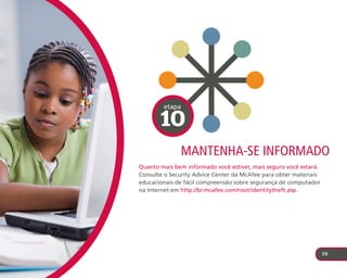 etapa

       10
              Mantenha-se InforMado
Quanto mais bem informado você estiver, mais seguro você estará.
Consulte o Security Advice Center da McAfee para obter materiais
educacionais de fácil compreensão sobre segurança de computador
na Internet em http://br.mcafee.com/root/identitytheft.asp.




                                                                   16
 