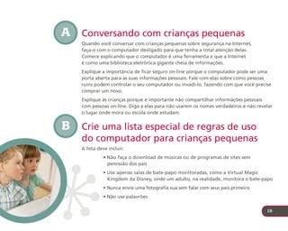 A   Conversando com crianças pequenas
    Quando você conversar com crianças pequenas sobre segurança na Internet,
    faça-o com o computador desligado para que tenha a total atenção delas.
    Comece explicando que o computador é uma ferramenta e que a Internet
    é como uma biblioteca eletrônica gigante cheia de informações.
    Explique a importância de ficar seguro on-line porque o computador pode ser uma
    porta aberta para as suas informações pessoais. Fale com elas sobre como pessoas
    ruins podem controlar o seu computador ou invadi-lo, fazendo com que você precise
    comprar um novo.
    Explique às crianças porque é importante não compartilhar informações pessoais
    com pessoas on-line. Diga a elas para não usarem os nomes verdadeiros e não revelar
    o lugar onde mora ou escola onde estudam.


B   Crie uma lista especial de regras de uso
    do computador para crianças pequenas
    A lista deve incluir:
              • Não faça o download de músicas ou de programas de sites sem
                pemissão dos pais
              • Use apenas salas de bate-papo monitoradas, como a Virtual Magic
                Kingdom da Disney, onde um adulto, na realidade, monitora o bate-papo
              • Nunca envie uma fotografia sua sem falar com seus pais primeiro
              • Não use palavrões

                                                                                    18
 