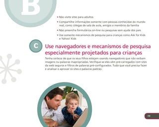 B            • Não visite sites para adultos
             • Compartilhe informações somente com pessoas conhecidas do mundo
               real, como colegas de sala de aula, amigos e membros da família
             • Não preencha formulários on-line ou pesquisas sem ajuda dos pais
             • Use somente mecanismos de pesquisa para crianças como Ask for Kids
               e Yahoo! Kids


C   Use navegadores e mecanismos de pesquisa
    especialmente projetados para crianças
    Tenha certeza de que os seus filhos estejam usando navegadores que não exibam
    imagens ou palavras inapropriadas. Verifique se eles vêm pré-carregados com sites
    da web seguros e filtros de palavras pré-configurados. Tudo que você precisa fazer
    é analisar e aprovar os sites e palavras padrão.




                                                                                         19
 