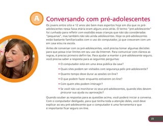 A Conversando com pré-adolescentes
   Os jovens entre oito e 12 anos são bem mais espertos hoje em dia que os pré-
   adolescentes nessa faixa etária eram alguns anos atrás. O termo “pré-adolescente”
   foi cunhado para refletir com exatidão essas crianças que não são consideradas
   “pequenas”, mas também não são ainda adolescentes. Hoje os pré-adolescentes
   estão bastante familiarizados com o uso do computador, já que cresceram com um
   em casa e/ou na escola.
   Antes de conversar com os pré-adolescentes, você precisa tomar algumas decisões
   para que possa criar limites em seu uso da Internet. Para comunicar com clareza as
   regras, é preciso primeiro defini-las. Para ajudar a manter o pré-adolescente seguro,
   você precisa saber a resposta para as seguintes perguntas:
            • O computador está em uma área pública da casa?
            • Quais sites podem ser visitados com segurança pelo pré-adolescente?
            • Quanto tempo deve durar as sessões on-line?
            • O que podem fazer enquanto estiverem on-line?
            • Com quem eles podem interagir?
            • Se você não vai monitorar os seus pré-adolescentes, quando eles devem
              procurar sua ajuda ou aprovação?
   Quando souber as respostas para as questões acima, você poderá iniciar a conversa.
   Com o computador desligado, para que tenha toda a atenção deles, você deve
   explicar ao seu pré-adolescente que o computador é uma ferramenta e que
   é importante ficar seguro on-line.


                                                                                       21
 