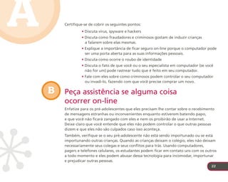 A       Certifique-se de cobrir os seguintes pontos:
                 • Discuta vírus, spyware e hackers
                 • Discuta como fraudadores e criminosos gostam de induzir crianças
                   a falarem sobre elas mesmas.
                 • Explique a importância de ficar seguro on-line porque o computador pode
                   ser uma porta aberta para as suas informações pessoais.
                 • Discuta como ocorre o roubo de identidade
                 • Discuta o fato de que você ou o seu especialista em computador (se você
                   não for um) pode rastrear tudo que é feito em seu computador.
                 • Fale com eles sobre como criminosos podem controlar o seu computador
                   ou invadi-lo, fazendo com que você precise comprar um novo.

    B   Peça assistência se alguma coisa
        ocorrer on-line
        Enfatize para os pré-adolescentes que eles precisam lhe contar sobre o recebimento
        de mensagens estranhas ou inconvenientes enquanto estiverem batendo papo,
        e que você não ficará zangado com eles e nem os proibirão de usar a Internet.
        Deixe claro que você entende que eles não podem controlar o que outras pessoas
        dizem e que eles não são culpados caso isso aconteça.
        Também, verifique se o seu pré-adolescente não está sendo importunado ou se está
        importunando outras crianças. Quando as crianças deixam o colégio, eles não deixam
        necessariamente seus colegas e seus conflitos para trás. Usando computadores,
        pagers e telefones celulares, os estudantes podem ficar em contato uns com os outros
        a todo momento e eles podem abusar dessa tecnologia para incomodar, importunar
        e prejudicar outras pessoas.
                                                                                         22
 