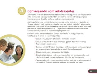 A   Conversando com adolescentes
    Assim como você tem de ensinar aos adolescentes sobre segurança nas estradas antes
    deles começarem a dirigir, você também precisa lhes ensinar sobre segurança da
    Internet antes de deixá-los surfar na web sem monitoramento.
    A principal diferença entre entrar em um carro e entrar na Internet é que não há
    “leis de trânsito” reais na Internet. Isso faz com que os dois “veículos” sejam muito
    poderosos e perigosos. Então, para evitar paradas no computador ou algo pior, você
    precisa criar regras e implementá-las. O objetivo aqui é ensinar aos adolescentes
    o senso comum para que se afastem dos perigos on-line.
    Converse com o adolescente sobre como é importante ficar seguro on-line.
    Certifique-se de cobrir os seguintes pontos:
             • Discuta vírus, spyware e hackers e como eles operam
             • Discuta como fraudadores e criminosos gostam de induzir jovens a
               falarem sobre eles mesmos
             • Explique a importância de ficar seguro on-line porque o computador pode
               ser uma porta aberta para todas as suas informações pessoais
             • Discuta como ocorre o roubo de identidade
             • Discuta o fato de que você ou seu especialista em computador (se você
               não for um) pode rastrear tudo que é feito em seu computador.
             • Fale com eles sobre como criminosos podem controlar o seu computador
               ou invadi-lo, fazendo com que você precise comprar um novo.




                                                                                       25
 