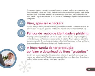 A esposa, o esposo, companheiros, pais, sogros ou avós podem ser novatos no uso
    de computador e Internet. Talvez eles não sejam tão experientes quanto você pensa
    e podem virar vítimas de fraudes e ataques virtuais. Portanto, eles precisarão que
    você forneça algumas diretrizes. A sua discussão sobre segurança na web deve incluir
    o seguinte:


A   Vírus, spyware e hackers
    Se você desejar definições desses termos, poderá encontrá-las facilmente através de
    pesquisas on-line ou no glossário em http://br.mcafee.com/root/identitytheft.asp.


B   Perigos de roubo de identidade e phishing
    Phishing: criminosos ludibriam um site da web e e-mail de uma empresa legítima,
    tentando roubar senhas e números de cartão de crédito. Talvez seja uma boa idéia
    assinar um serviço de monitoramento de crédito. Certifique-se de verificar as faturas
    de seu cartão de crédito e conta bancária freqüentemente.


C   A importância de ter precaução
    ao fazer o download de itens “gratuitos”
    Lembre aos seus amigos e familiares o antigo axioma de que tudo tem um preço,
    mesmo que seja gratuito! Também avise-os se eles fizerem o download de software,
    podem baixar com um adware e spyware inseridos.




                                                                                       28
 