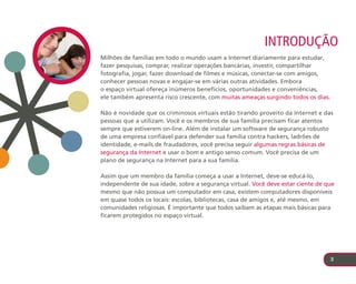 Introdução
Milhões de famílias em todo o mundo usam a Internet diariamente para estudar,
fazer pesquisas, comprar, realizar operações bancárias, investir, compartilhar
fotografia, jogar, fazer download de filmes e músicas, conectar-se com amigos,
conhecer pessoas novas e engajar-se em várias outras atividades. Embora
o espaço virtual ofereça inúmeros benefícios, oportunidades e conveniências,
ele também apresenta risco crescente, com muitas ameaças surgindo todos os dias.

Não é novidade que os criminosos virtuais estão tirando proveito da Internet e das
pessoas que a utilizam. Você e os membros de sua família precisam ficar atentos
sempre que estiverem on-line. Além de instalar um software de segurança robusto
de uma empresa confiável para defender sua família contra hackers, ladrões de
identidade, e-mails de fraudadores, você precisa seguir algumas regras básicas de
segurança da Internet e usar o bom e antigo senso comum. Você precisa de um
plano de segurança na Internet para a sua família.

Assim que um membro da família começa a usar a Internet, deve-se educá-lo,
independente de sua idade, sobre a segurança virtual. Você deve estar ciente de que
mesmo que não possua um computador em casa, existem computadores disponíveis
em quase todos os locais: escolas, bibliotecas, casa de amigos e, até mesmo, em
comunidades religiosas. É importante que todos saibam as etapas mais básicas para
ficarem protegidos no espaço virtual.




                                                                                   3
 