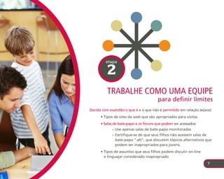 etapa

          2
          trabalhe coMo uMa equIpe
                                       para definir limites
Decida com exatidão o que é e o que não é permitido em relação às(aos):
      • Tipos de sites da web que são apropriados para visitas
      • Salas de bate-papo e os fóruns que podem ser acessados:
            – Use apenas salas de bate-papo monitoradas
            – Certifique-se de que seus filhos não acessem salas de
              bate-papo “.alt”, que discutem tópicos alternativos que
              podem ser inapropriados para jovens.
      • Tipos de assuntos que seus filhos podem discutir on-line
        e linguajar considerado inapropriado
                                                                    7
 