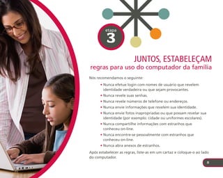 etapa

          3
                         juntos, estabeleçaM
regras para uso do computador da família
Nós recomendamos o seguinte:
      • Nunca efetue login com nomes de usuário que revelem
        identidade verdadeira ou que sejam provocantes.
      • Nunca revele suas senhas.
      • Nunca revele números de telefone ou endereços.
      • Nunca envie informações que revelem sua identidade.
      • Nunca envie fotos inapropriadas ou que possam revelar sua
        identidade (por exemplo: cidade ou uniformes escolares).
      • Nunca compartilhe informações com estranhos que
        conheceu on-line.
      • Nunca encontre-se pessoalmente com estranhos que
        conheceu on-line.
      • Nunca abra anexos de estranhos.
Após estabelecer as regras, liste-as em um cartaz e coloque-o ao lado
do computador.
                                                                    8
 