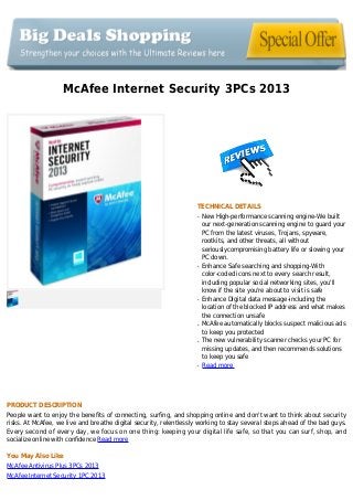 McAfee Internet Security 3PCs 2013
TECHNICAL DETAILS
New High-performance scanning engine-We builtq
our next-generation scanning engine to guard your
PC from the latest viruses, Trojans, spyware,
rootkits, and other threats, all without
seriouslycompromising battery life or slowing your
PC down.
Enhance Safe searching and shopping-Withq
color-coded icons next to every search result,
including popular social networking sites, you'll
know if the site you're about to visit is safe
Enhance Digital data message-including theq
location of the blocked IP address and what makes
the connection unsafe
McAfee automatically blocks suspect malicious adsq
to keep you protected
The new vulnerability scanner checks your PC forq
missing updates, and then recommends solutions
to keep you safe
Read moreq
PRODUCT DESCRIPTION
People want to enjoy the benefits of connecting, surfing, and shopping online and don't want to think about security
risks. At McAfee, we live and breathe digital security, relentlessly working to stay several steps ahead of the bad guys.
Every second of every day, we focus on one thing: keeping your digital life safe, so that you can surf, shop, and
socialize online with confidence Read more
You May Also Like
McAfee Antivirus Plus 3PCs 2013
McAfee Internet Security 1PC 2013
 