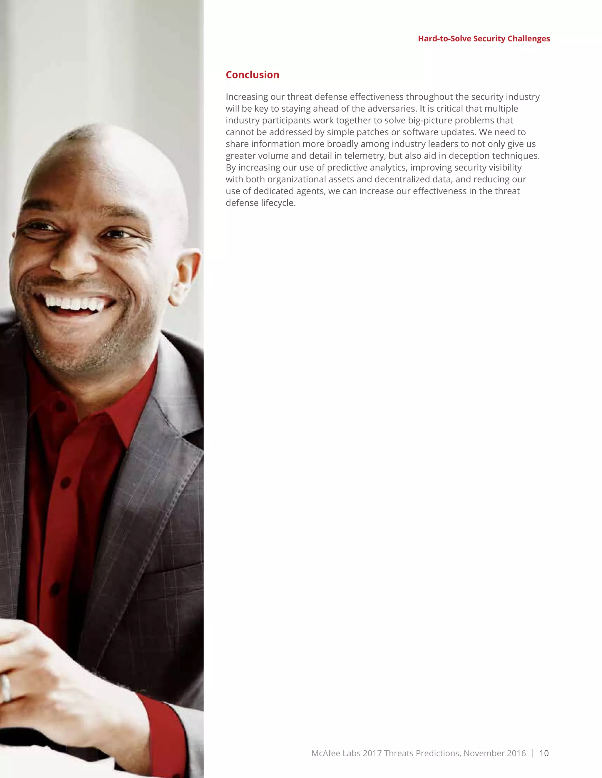 McAfee Labs 2017 Threats Predictions, November 2016 | 10
Share this Report
Hard-to-Solve Security Challenges
Conclusion
Increasing our threat defense effectiveness throughout the security industry
will be key to staying ahead of the adversaries. It is critical that multiple
industry participants work together to solve big-picture problems that
cannot be addressed by simple patches or software updates. We need to
share information more broadly among industry leaders to not only give us
greater volume and detail in telemetry, but also aid in deception techniques.
By increasing our use of predictive analytics, improving security visibility
with both organizational assets and decentralized data, and reducing our
use of dedicated agents, we can increase our effectiveness in the threat
defense lifecycle.
 