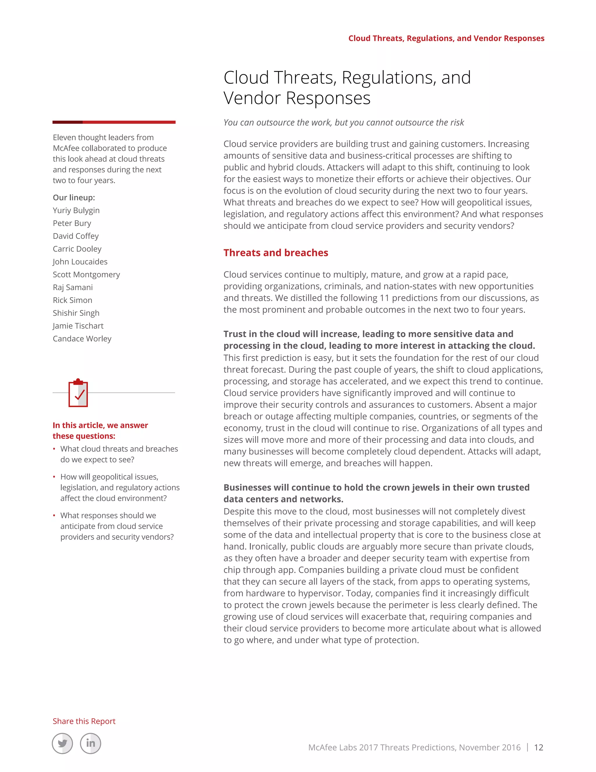 McAfee Labs 2017 Threats Predictions, November 2016 | 12
Share this Report
Cloud Threats, Regulations, and Vendor Responses
Cloud Threats, Regulations, and
Vendor Responses
You can outsource the work, but you cannot outsource the risk
Cloud service providers are building trust and gaining customers. Increasing
amounts of sensitive data and business-critical processes are shifting to
public and hybrid clouds. Attackers will adapt to this shift, continuing to look
for the easiest ways to monetize their efforts or achieve their objectives. Our
focus is on the evolution of cloud security during the next two to four years.
What threats and breaches do we expect to see? How will geopolitical issues,
legislation, and regulatory actions affect this environment? And what responses
should we anticipate from cloud service providers and security vendors?
Threats and breaches
Cloud services continue to multiply, mature, and grow at a rapid pace,
providing organizations, criminals, and nation-states with new opportunities
and threats. We distilled the following 11 predictions from our discussions, as
the most prominent and probable outcomes in the next two to four years.
Trust in the cloud will increase, leading to more sensitive data and
processing in the cloud, leading to more interest in attacking the cloud.
This first prediction is easy, but it sets the foundation for the rest of our cloud
threat forecast. During the past couple of years, the shift to cloud applications,
processing, and storage has accelerated, and we expect this trend to continue.
Cloud service providers have significantly improved and will continue to
improve their security controls and assurances to customers. Absent a major
breach or outage affecting multiple companies, countries, or segments of the
economy, trust in the cloud will continue to rise. Organizations of all types and
sizes will move more and more of their processing and data into clouds, and
many businesses will become completely cloud dependent. Attacks will adapt,
new threats will emerge, and breaches will happen.
Businesses will continue to hold the crown jewels in their own trusted
data centers and networks.
Despite this move to the cloud, most businesses will not completely divest
themselves of their private processing and storage capabilities, and will keep
some of the data and intellectual property that is core to the business close at
hand. Ironically, public clouds are arguably more secure than private clouds,
as they often have a broader and deeper security team with expertise from
chip through app. Companies building a private cloud must be confident
that they can secure all layers of the stack, from apps to operating systems,
from hardware to hypervisor. Today, companies find it increasingly difficult
to protect the crown jewels because the perimeter is less clearly defined. The
growing use of cloud services will exacerbate that, requiring companies and
their cloud service providers to become more articulate about what is allowed
to go where, and under what type of protection.
Eleven thought leaders from
McAfee collaborated to produce
this look ahead at cloud threats
and responses during the next
two to four years.
Our lineup:
Yuriy Bulygin
Peter Bury
David Coffey
Carric Dooley
John Loucaides
Scott Montgomery
Raj Samani
Rick Simon
Shishir Singh
Jamie Tischart
Candace Worley
In this article, we answer
these questions:
•	 What cloud threats and breaches
do we expect to see?
•	 How will geopolitical issues,
legislation, and regulatory actions
affect the cloud environment?
•	 What responses should we
anticipate from cloud service
providers and security vendors?
 
