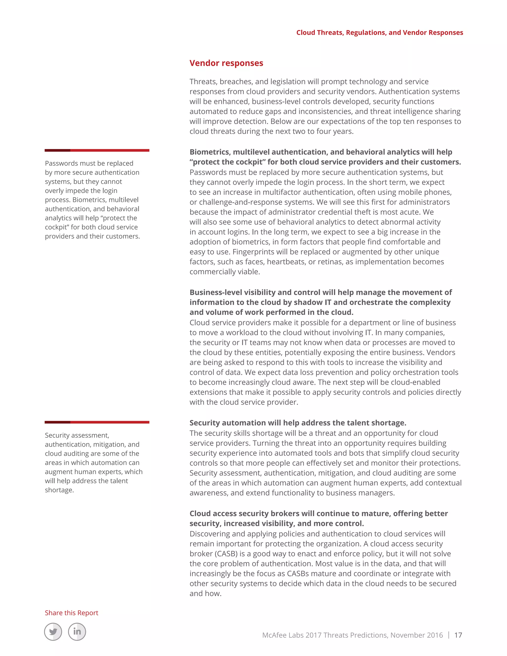 McAfee Labs 2017 Threats Predictions, November 2016 | 17
Share this Report
Vendor responses
Threats, breaches, and legislation will prompt technology and service
responses from cloud providers and security vendors. Authentication systems
will be enhanced, business-level controls developed, security functions
automated to reduce gaps and inconsistencies, and threat intelligence sharing
will improve detection. Below are our expectations of the top ten responses to
cloud threats during the next two to four years.
Biometrics, multilevel authentication, and behavioral analytics will help
“protect the cockpit” for both cloud service providers and their customers.
Passwords must be replaced by more secure authentication systems, but
they cannot overly impede the login process. In the short term, we expect
to see an increase in multifactor authentication, often using mobile phones,
or challenge-and-response systems. We will see this first for administrators
because the impact of administrator credential theft is most acute. We
will also see some use of behavioral analytics to detect abnormal activity
in account logins. In the long term, we expect to see a big increase in the
adoption of biometrics, in form factors that people find comfortable and
easy to use. Fingerprints will be replaced or augmented by other unique
factors, such as faces, heartbeats, or retinas, as implementation becomes
commercially viable.
Business-level visibility and control will help manage the movement of
information to the cloud by shadow IT and orchestrate the complexity
and volume of work performed in the cloud.
Cloud service providers make it possible for a department or line of business
to move a workload to the cloud without involving IT. In many companies,
the security or IT teams may not know when data or processes are moved to
the cloud by these entities, potentially exposing the entire business. Vendors
are being asked to respond to this with tools to increase the visibility and
control of data. We expect data loss prevention and policy orchestration tools
to become increasingly cloud aware. The next step will be cloud-enabled
extensions that make it possible to apply security controls and policies directly
with the cloud service provider.
Security automation will help address the talent shortage.
The security skills shortage will be a threat and an opportunity for cloud
service providers. Turning the threat into an opportunity requires building
security experience into automated tools and bots that simplify cloud security
controls so that more people can effectively set and monitor their protections.
Security assessment, authentication, mitigation, and cloud auditing are some
of the areas in which automation can augment human experts, add contextual
awareness, and extend functionality to business managers.
Cloud access security brokers will continue to mature, offering better
security, increased visibility, and more control.
Discovering and applying policies and authentication to cloud services will
remain important for protecting the organization. A cloud access security
broker (CASB) is a good way to enact and enforce policy, but it will not solve
the core problem of authentication. Most value is in the data, and that will
increasingly be the focus as CASBs mature and coordinate or integrate with
other security systems to decide which data in the cloud needs to be secured
and how.
Cloud Threats, Regulations, and Vendor Responses
Passwords must be replaced
by more secure authentication
systems, but they cannot
overly impede the login
process. Biometrics, multilevel
authentication, and behavioral
analytics will help “protect the
cockpit” for both cloud service
providers and their customers.
Security assessment,
authentication, mitigation, and
cloud auditing are some of the
areas in which automation can
augment human experts, which
will help address the talent
shortage.
 