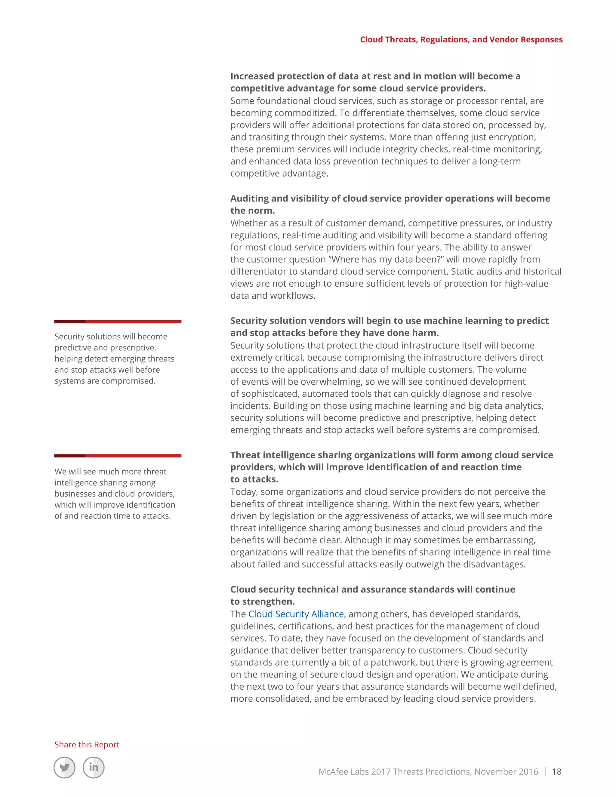 McAfee Labs 2017 Threats Predictions, November 2016 | 18
Share this Report
Increased protection of data at rest and in motion will become a
competitive advantage for some cloud service providers.
Some foundational cloud services, such as storage or processor rental, are
becoming commoditized. To differentiate themselves, some cloud service
providers will offer additional protections for data stored on, processed by,
and transiting through their systems. More than offering just encryption,
these premium services will include integrity checks, real-time monitoring,
and enhanced data loss prevention techniques to deliver a long-term
competitive advantage.
Auditing and visibility of cloud service provider operations will become
the norm.
Whether as a result of customer demand, competitive pressures, or industry
regulations, real-time auditing and visibility will become a standard offering
for most cloud service providers within four years. The ability to answer
the customer question “Where has my data been?” will move rapidly from
differentiator to standard cloud service component. Static audits and historical
views are not enough to ensure sufficient levels of protection for high-value
data and workflows.
Security solution vendors will begin to use machine learning to predict
and stop attacks before they have done harm.
Security solutions that protect the cloud infrastructure itself will become
extremely critical, because compromising the infrastructure delivers direct
access to the applications and data of multiple customers. The volume
of events will be overwhelming, so we will see continued development
of sophisticated, automated tools that can quickly diagnose and resolve
incidents. Building on those using machine learning and big data analytics,
security solutions will become predictive and prescriptive, helping detect
emerging threats and stop attacks well before systems are compromised.
Threat intelligence sharing organizations will form among cloud service
providers, which will improve identification of and reaction time
to attacks.
Today, some organizations and cloud service providers do not perceive the
benefits of threat intelligence sharing. Within the next few years, whether
driven by legislation or the aggressiveness of attacks, we will see much more
threat intelligence sharing among businesses and cloud providers and the
benefits will become clear. Although it may sometimes be embarrassing,
organizations will realize that the benefits of sharing intelligence in real time
about failed and successful attacks easily outweigh the disadvantages.
Cloud security technical and assurance standards will continue
to strengthen.
The Cloud Security Alliance, among others, has developed standards,
guidelines, certifications, and best practices for the management of cloud
services. To date, they have focused on the development of standards and
guidance that deliver better transparency to customers. Cloud security
standards are currently a bit of a patchwork, but there is growing agreement
on the meaning of secure cloud design and operation. We anticipate during
the next two to four years that assurance standards will become well defined,
more consolidated, and be embraced by leading cloud service providers.
Cloud Threats, Regulations, and Vendor Responses
We will see much more threat
intelligence sharing among
businesses and cloud providers,
which will improve identification
of and reaction time to attacks.
Security solutions will become
predictive and prescriptive,
helping detect emerging threats
and stop attacks well before
systems are compromised.
 