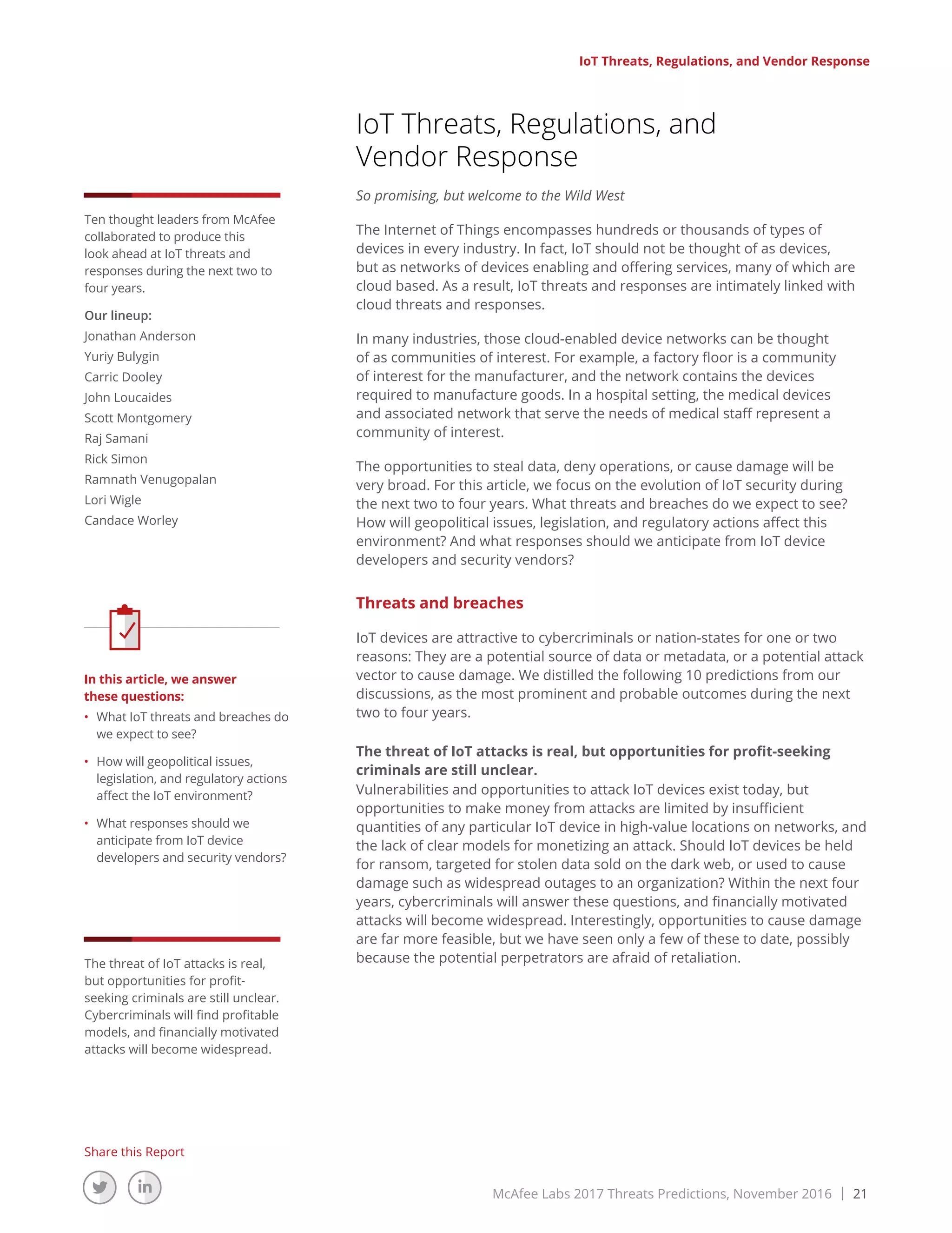 McAfee Labs 2017 Threats Predictions, November 2016 | 21
Share this Report
IoT Threats, Regulations, and Vendor Response
IoT Threats, Regulations, and
Vendor Response
So promising, but welcome to the Wild West
The Internet of Things encompasses hundreds or thousands of types of
devices in every industry. In fact, IoT should not be thought of as devices,
but as networks of devices enabling and offering services, many of which are
cloud based. As a result, IoT threats and responses are intimately linked with
cloud threats and responses.
In many industries, those cloud-enabled device networks can be thought
of as communities of interest. For example, a factory floor is a community
of interest for the manufacturer, and the network contains the devices
required to manufacture goods. In a hospital setting, the medical devices
and associated network that serve the needs of medical staff represent a
community of interest.
The opportunities to steal data, deny operations, or cause damage will be
very broad. For this article, we focus on the evolution of IoT security during
the next two to four years. What threats and breaches do we expect to see?
How will geopolitical issues, legislation, and regulatory actions affect this
environment? And what responses should we anticipate from IoT device
developers and security vendors?
Threats and breaches
IoT devices are attractive to cybercriminals or nation-states for one or two
reasons: They are a potential source of data or metadata, or a potential attack
vector to cause damage. We distilled the following 10 predictions from our
discussions, as the most prominent and probable outcomes during the next
two to four years.
The threat of IoT attacks is real, but opportunities for profit-seeking
criminals are still unclear.
Vulnerabilities and opportunities to attack IoT devices exist today, but
opportunities to make money from attacks are limited by insufficient
quantities of any particular IoT device in high-value locations on networks, and
the lack of clear models for monetizing an attack. Should IoT devices be held
for ransom, targeted for stolen data sold on the dark web, or used to cause
damage such as widespread outages to an organization? Within the next four
years, cybercriminals will answer these questions, and financially motivated
attacks will become widespread. Interestingly, opportunities to cause damage
are far more feasible, but we have seen only a few of these to date, possibly
because the potential perpetrators are afraid of retaliation.
Ten thought leaders from McAfee
collaborated to produce this
look ahead at IoT threats and
responses during the next two to
four years.
Our lineup:
Jonathan Anderson
Yuriy Bulygin
Carric Dooley
John Loucaides
Scott Montgomery
Raj Samani
Rick Simon
Ramnath Venugopalan
Lori Wigle
Candace Worley
In this article, we answer
these questions:
•	 What IoT threats and breaches do
we expect to see?
•	 How will geopolitical issues,
legislation, and regulatory actions
affect the IoT environment?
•	 What responses should we
anticipate from IoT device
developers and security vendors?
The threat of IoT attacks is real,
but opportunities for profit-
seeking criminals are still unclear.
Cybercriminals will find profitable
models, and financially motivated
attacks will become widespread.
 